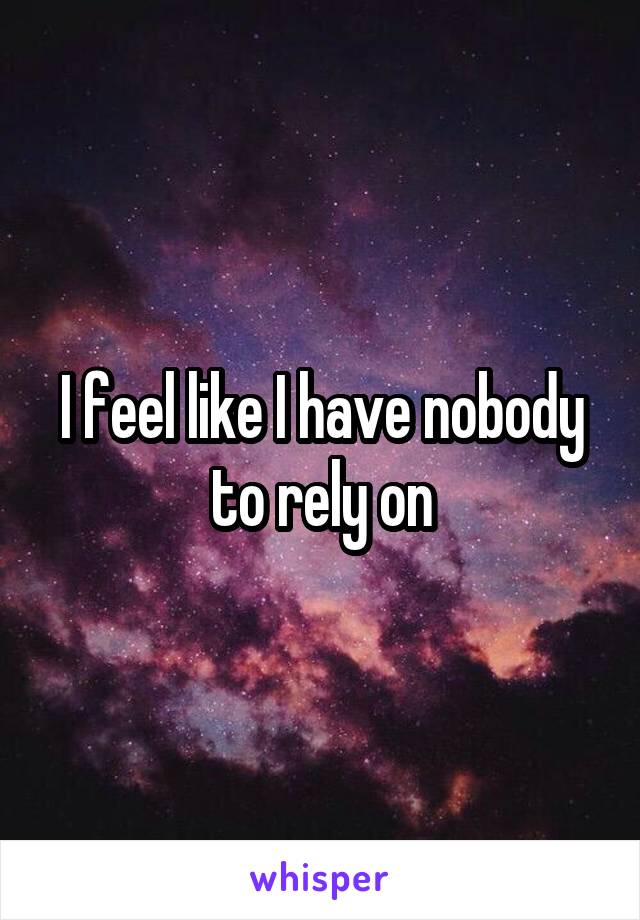 I feel like I have nobody to rely on