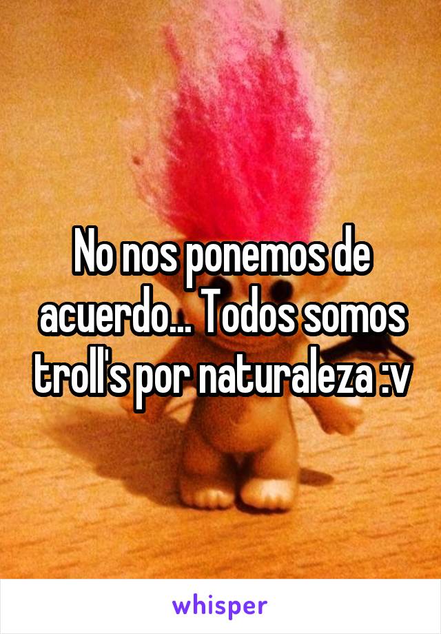 No nos ponemos de acuerdo... Todos somos troll's por naturaleza :v