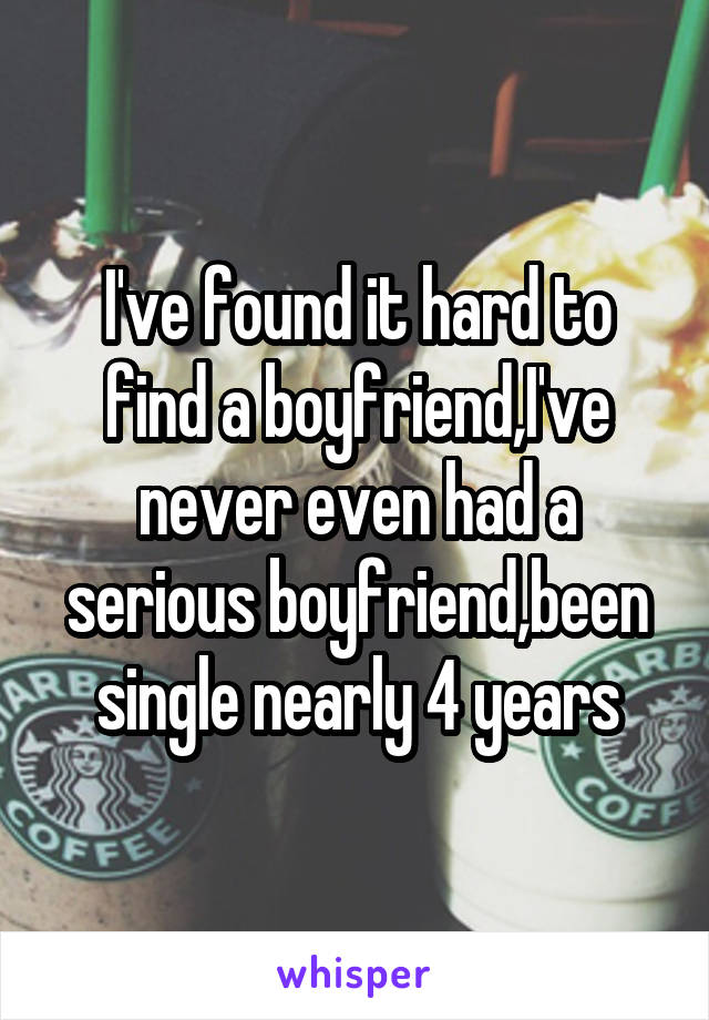 I've found it hard to find a boyfriend,I've never even had a serious boyfriend,been single nearly 4 years