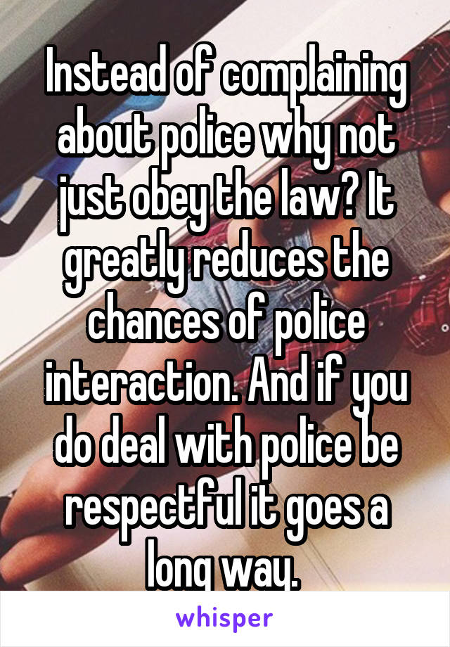 Instead of complaining about police why not just obey the law? It greatly reduces the chances of police interaction. And if you do deal with police be respectful it goes a long way. 