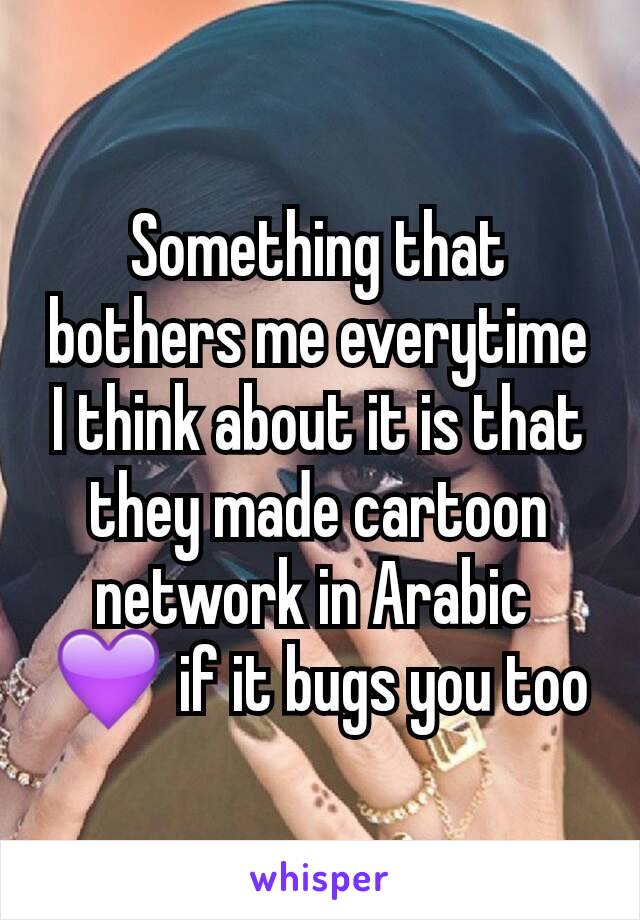 Something that bothers me everytime I think about it is that they made cartoon network in Arabic 
💜 if it bugs you too