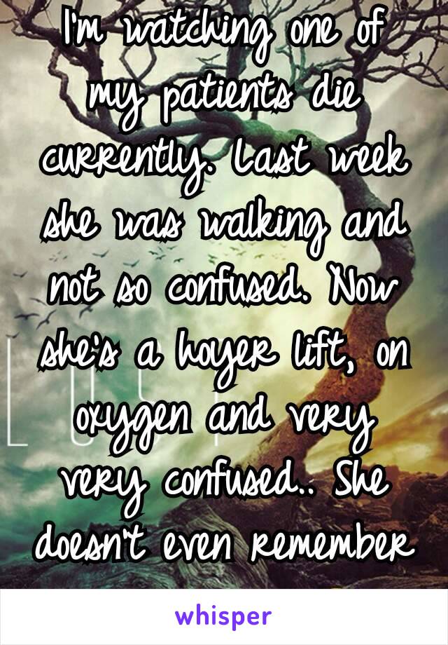 I'm watching one of my patients die currently. Last week she was walking and not so confused. Now she's a hoyer lift, on oxygen and very very confused.. She doesn't even remember me anymore 😢