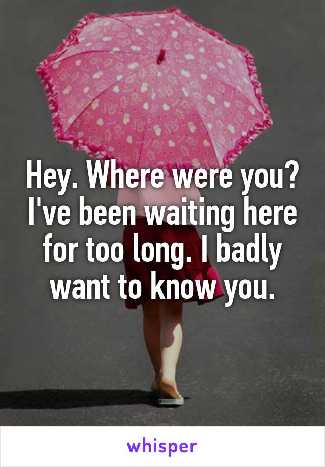 Hey. Where were you? I've been waiting here for too long. I badly want to know you.