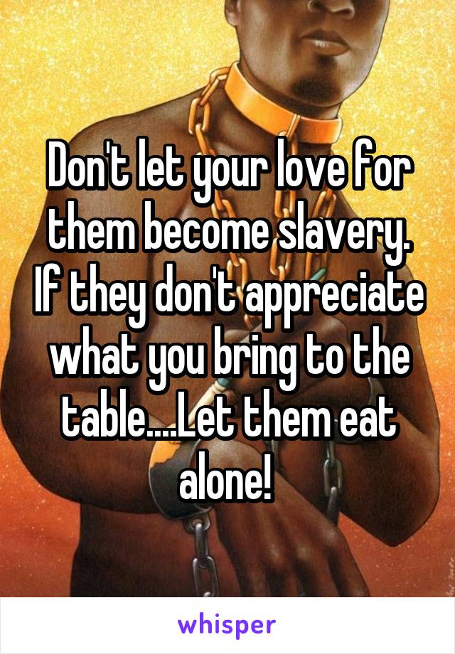 Don't let your love for them become slavery. If they don't appreciate what you bring to the table....Let them eat alone! 