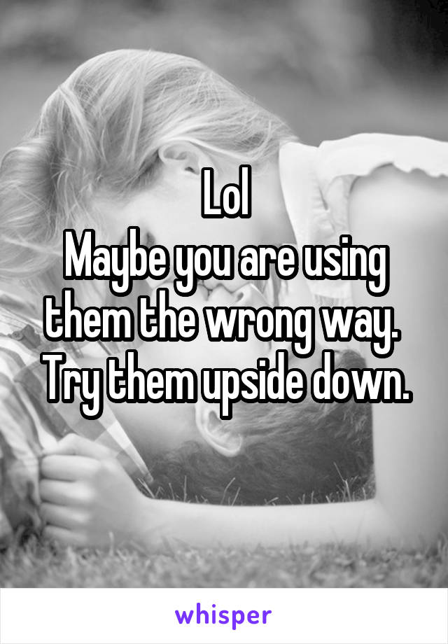 Lol
Maybe you are using them the wrong way. 
Try them upside down. 