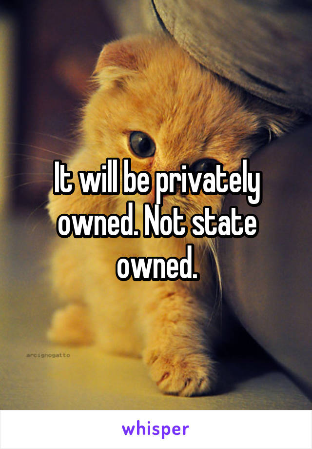 It will be privately owned. Not state owned.