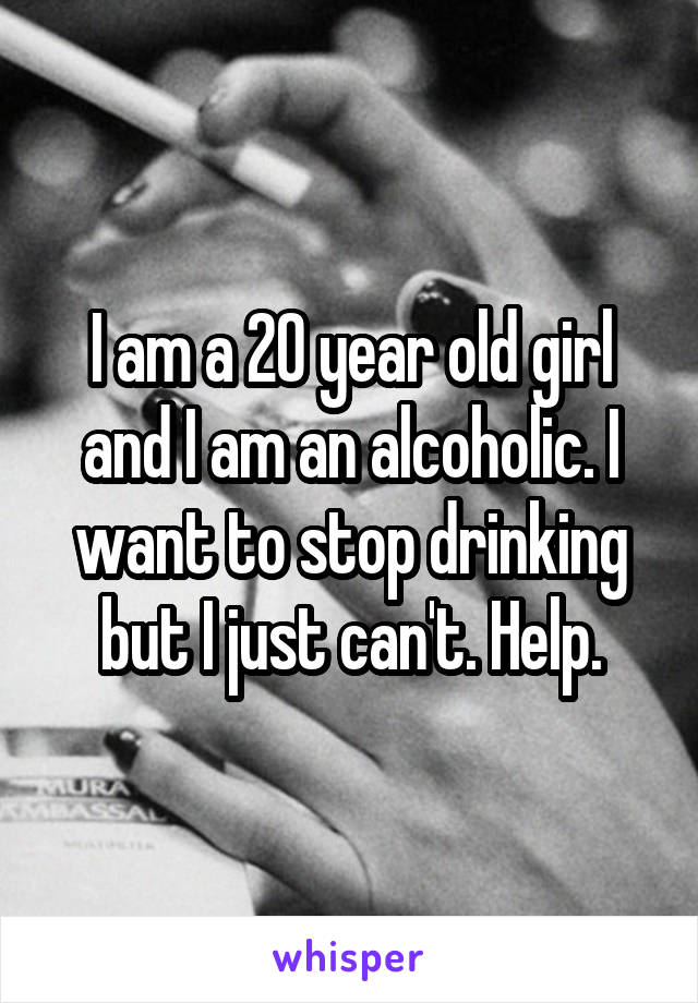 I am a 20 year old girl and I am an alcoholic. I want to stop drinking but I just can't. Help.