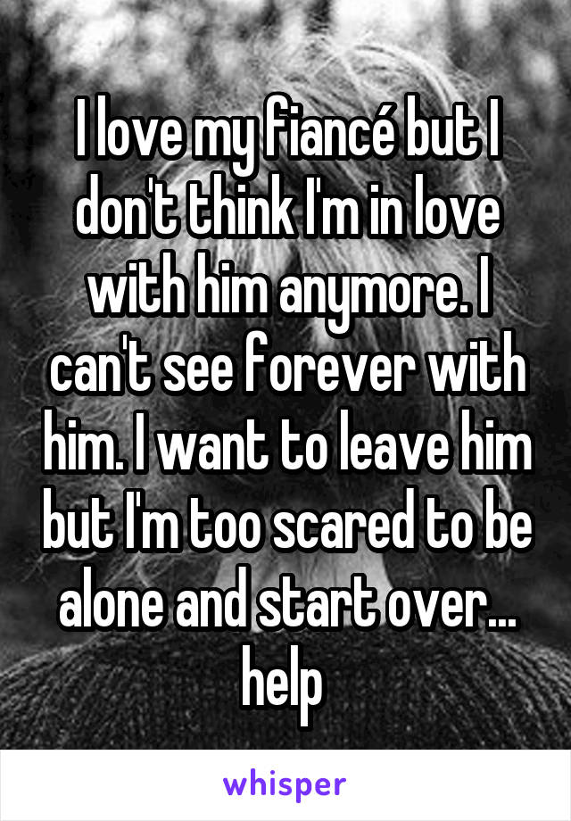 I love my fiancé but I don't think I'm in love with him anymore. I can't see forever with him. I want to leave him but I'm too scared to be alone and start over... help 