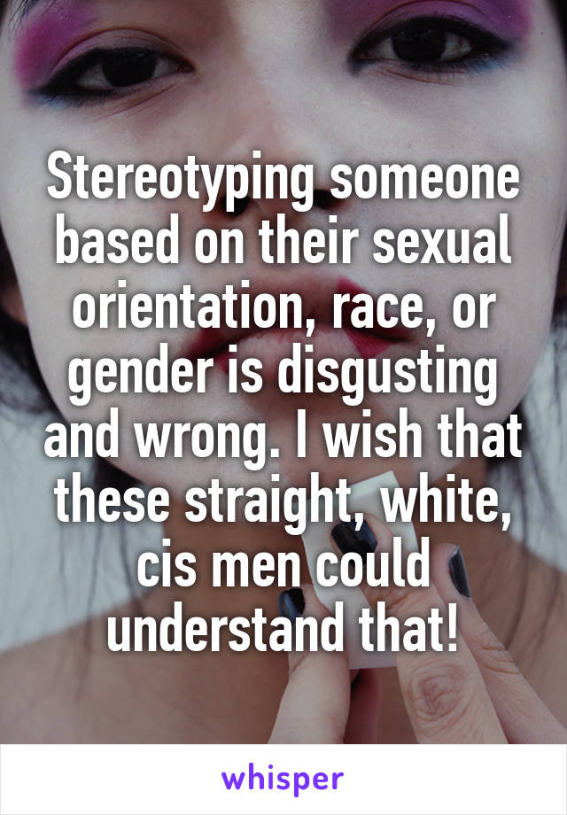 Stereotyping someone based on their sexual orientation, race, or gender is disgusting and wrong. I wish that these straight, white, cis men could understand that!