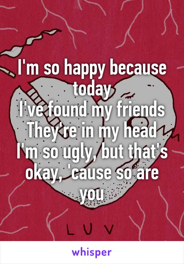 I'm so happy because today
I've found my friends
They're in my head
I'm so ugly, but that's okay, 'cause so are you