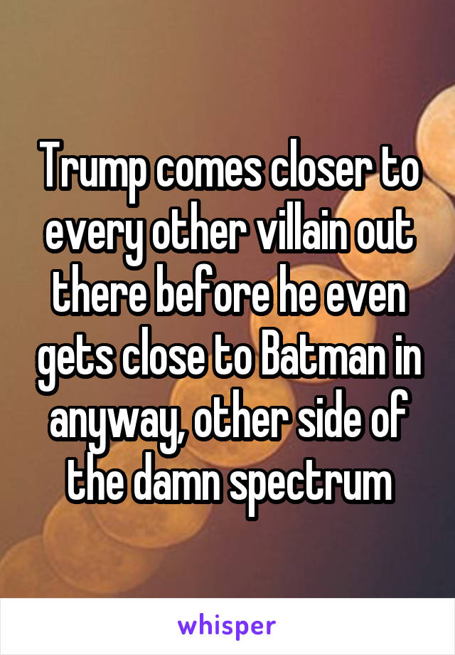 Trump comes closer to every other villain out there before he even gets close to Batman in anyway, other side of the damn spectrum