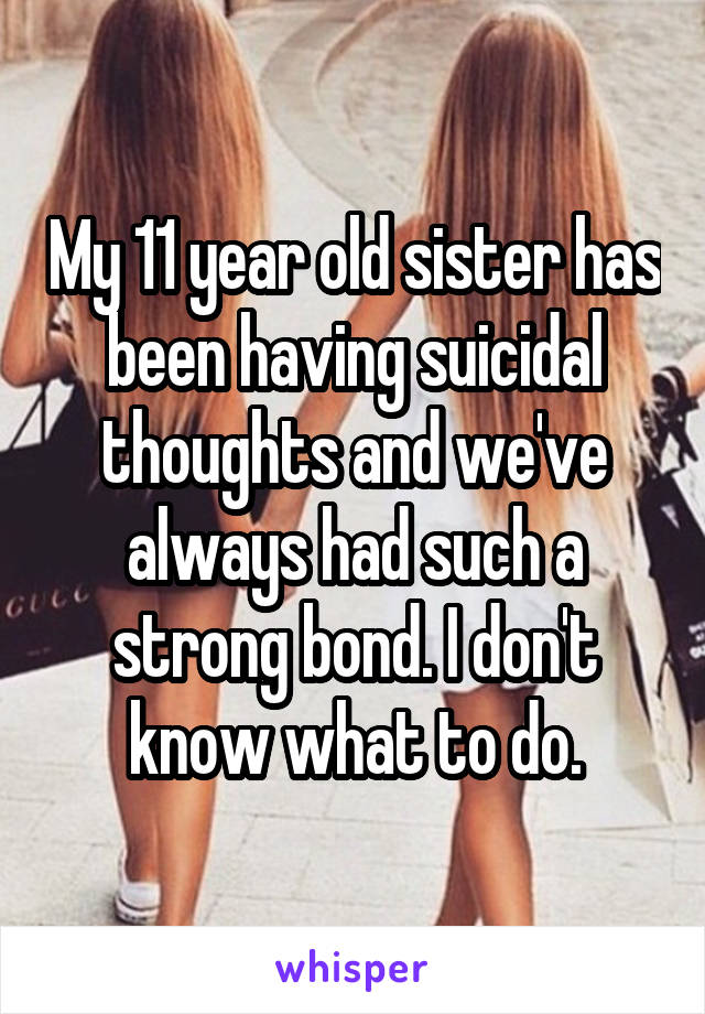 My 11 year old sister has been having suicidal thoughts and we've always had such a strong bond. I don't know what to do.