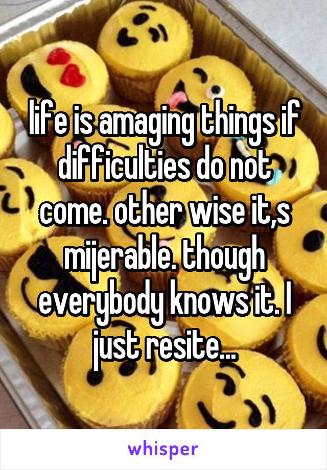 life is amaging things if difficulties do not come. other wise it,s mijerable. though everybody knows it. I just resite...