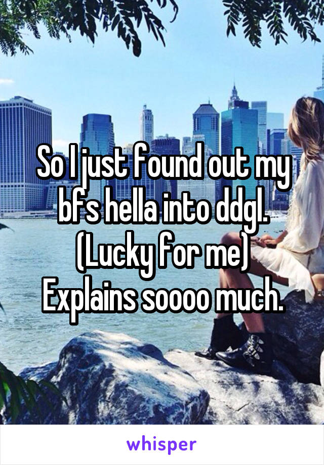 So I just found out my bfs hella into ddgl.
(Lucky for me)
Explains soooo much.