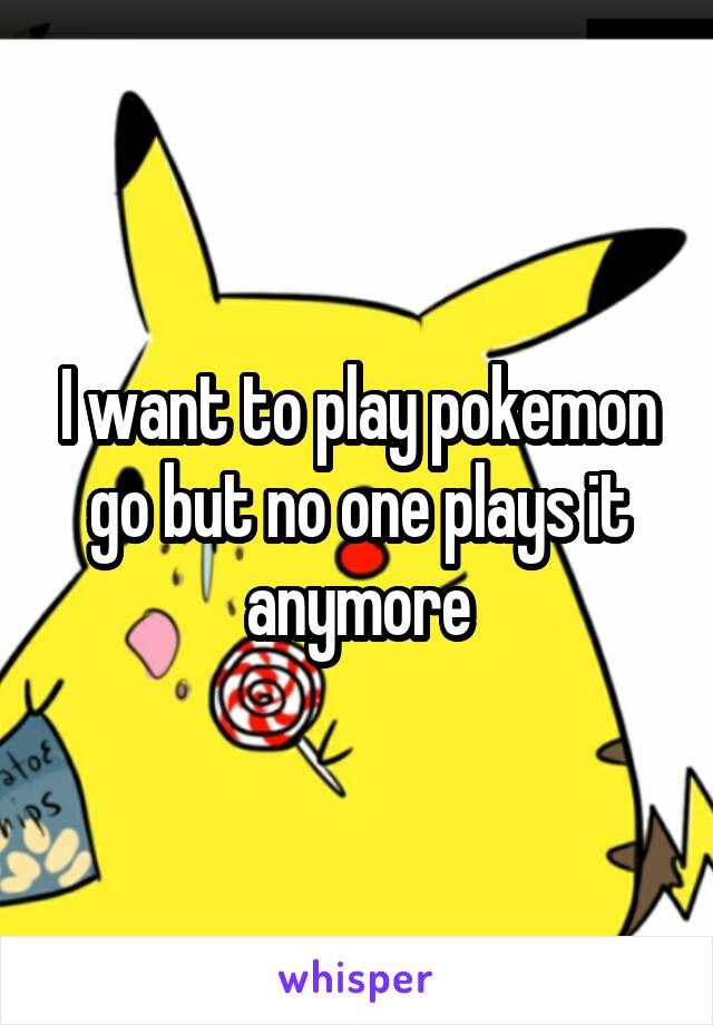 I want to play pokemon go but no one plays it anymore