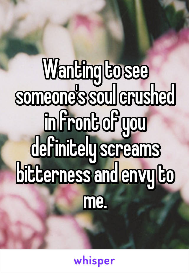 Wanting to see someone's soul crushed in front of you definitely screams bitterness and envy to me.