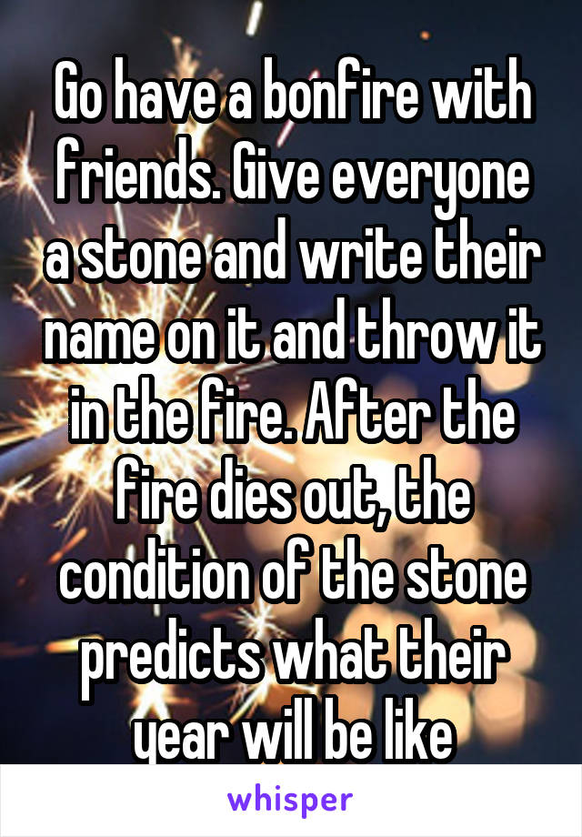 Go have a bonfire with friends. Give everyone a stone and write their name on it and throw it in the fire. After the fire dies out, the condition of the stone predicts what their year will be like