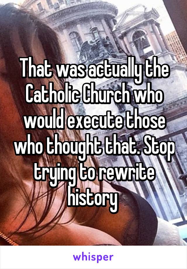 That was actually the Catholic Church who would execute those who thought that. Stop trying to rewrite history 