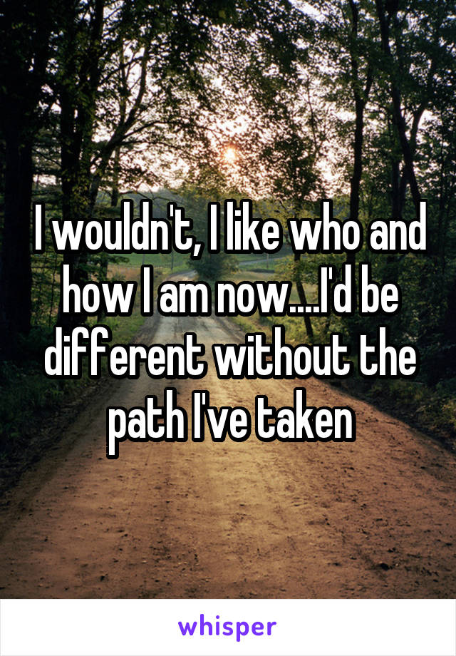 I wouldn't, I like who and how I am now....I'd be different without the path I've taken