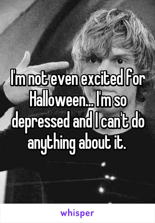 I'm not even excited for Halloween... I'm so depressed and I can't do anything about it. 