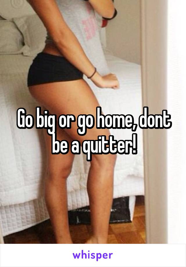 Go big or go home, dont be a quitter!