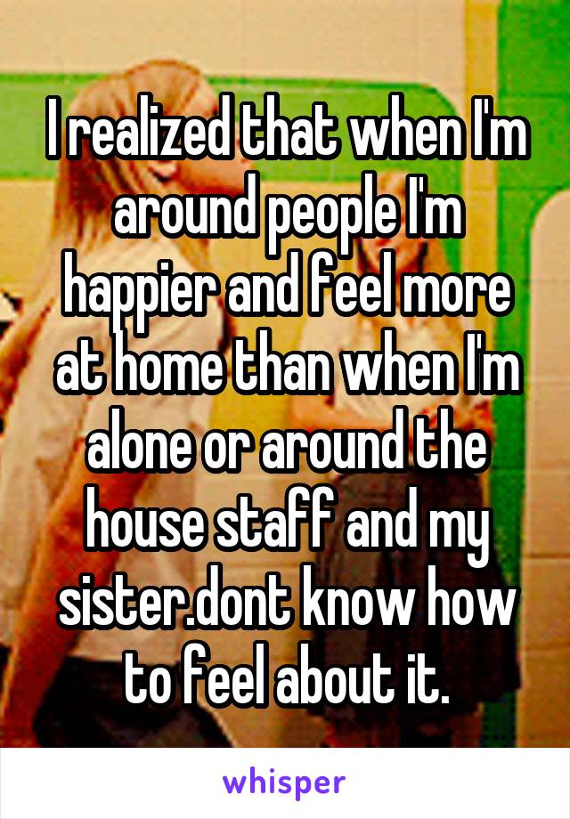 I realized that when I'm around people I'm happier and feel more at home than when I'm alone or around the house staff and my sister.dont know how to feel about it.