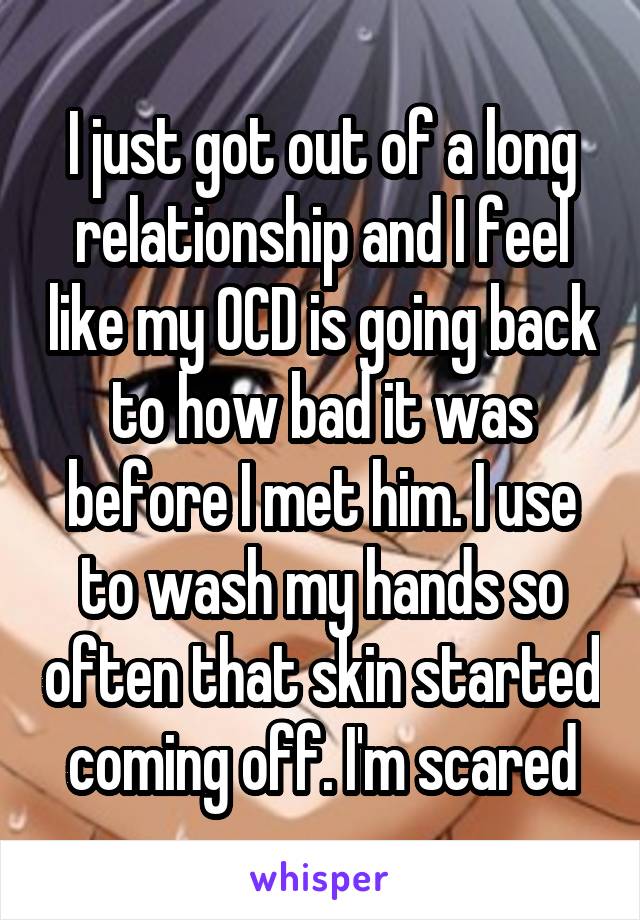 I just got out of a long relationship and I feel like my OCD is going back to how bad it was before I met him. I use to wash my hands so often that skin started coming off. I'm scared