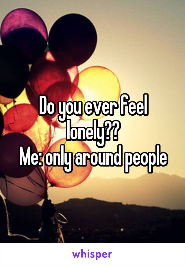 Do you ever feel lonely??
Me: only around people