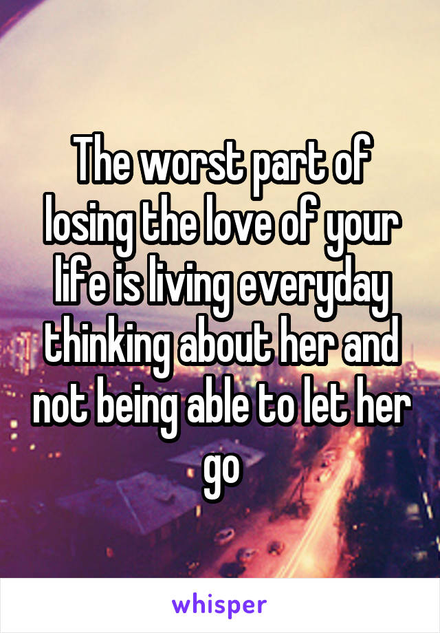 The worst part of losing the love of your life is living everyday thinking about her and not being able to let her go