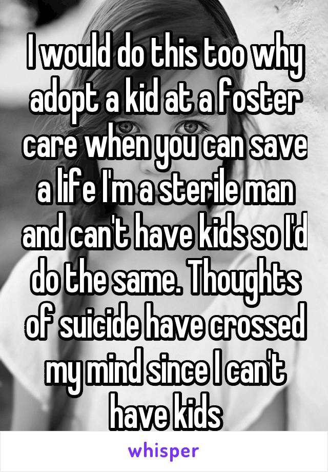 I would do this too why adopt a kid at a foster care when you can save a life I'm a sterile man and can't have kids so I'd do the same. Thoughts of suicide have crossed my mind since I can't have kids