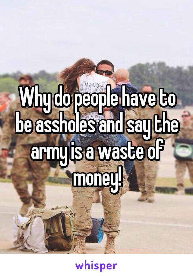 Why do people have to be assholes and say the army is a waste of money!