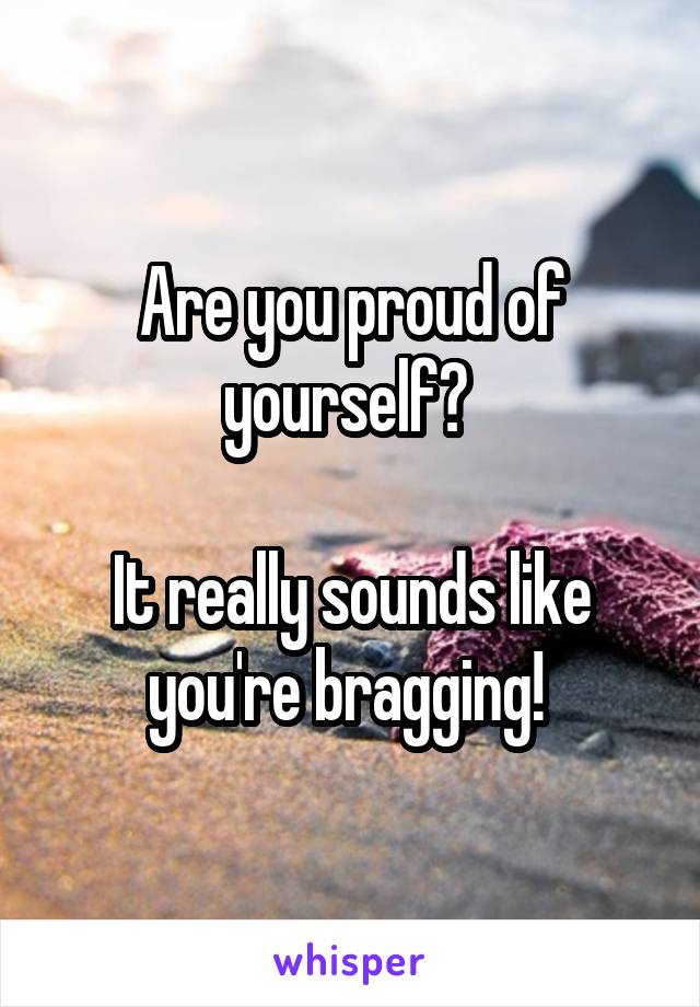 Are you proud of yourself? 

It really sounds like you're bragging! 