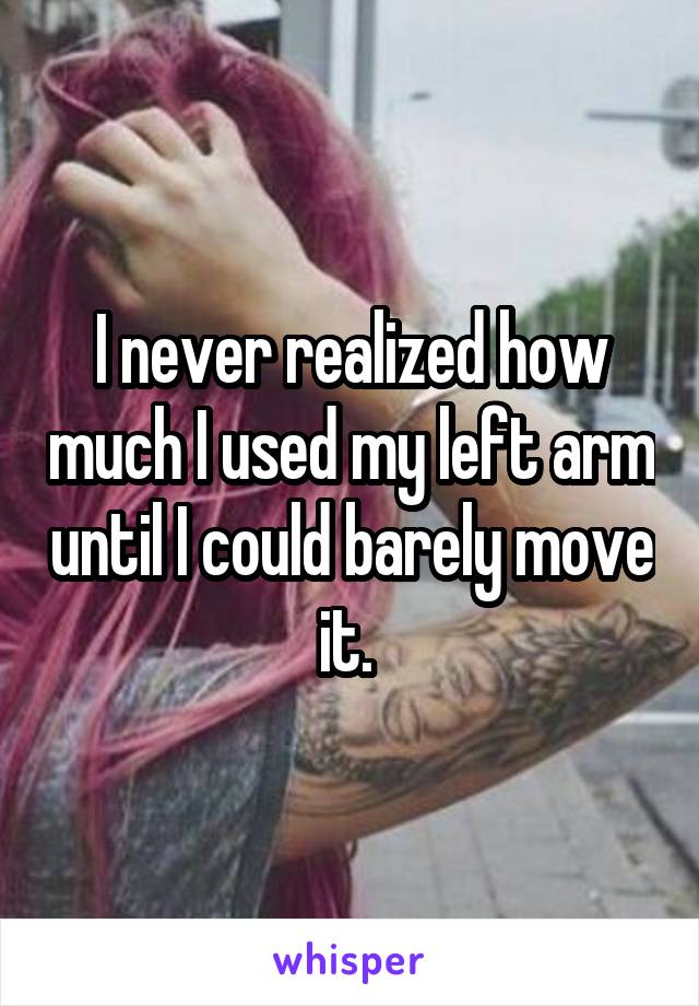 I never realized how much I used my left arm until I could barely move it. 