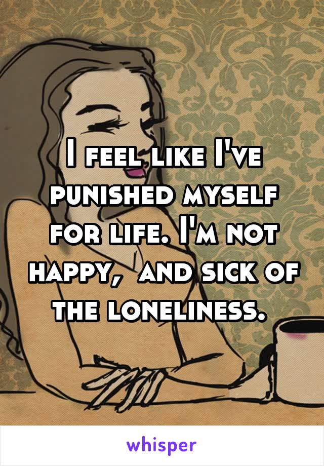 I feel like I've punished myself for life. I'm not happy,  and sick of the loneliness. 