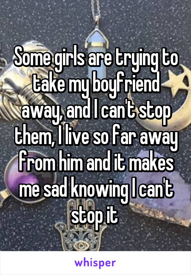 Some girls are trying to take my boyfriend away, and I can't stop them, I live so far away from him and it makes me sad knowing I can't stop it 