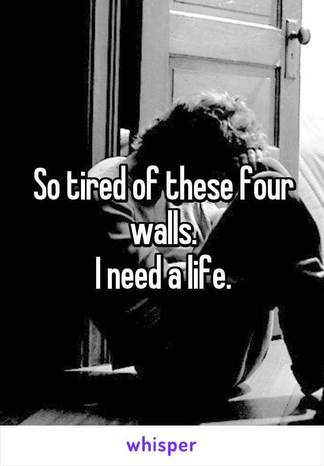 So tired of these four walls.
I need a life.