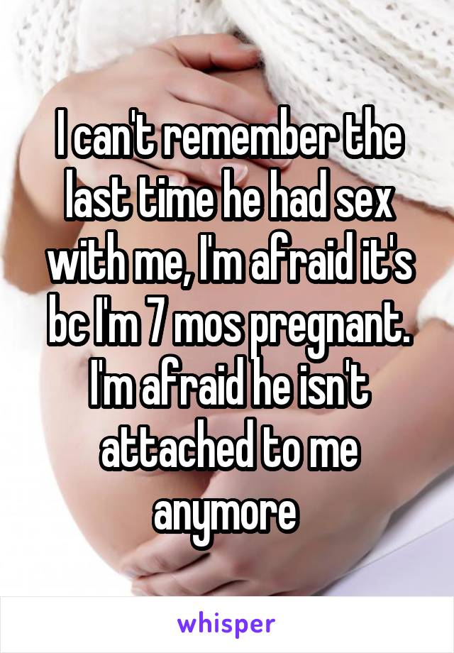 I can't remember the last time he had sex with me, I'm afraid it's bc I'm 7 mos pregnant. I'm afraid he isn't attached to me anymore 