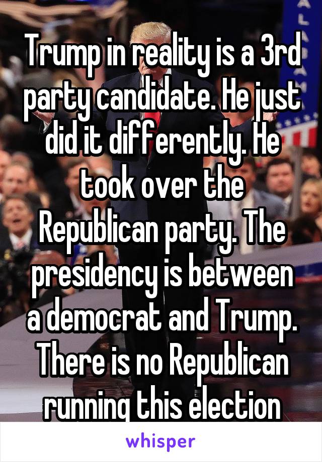 Trump in reality is a 3rd party candidate. He just did it differently. He took over the Republican party. The presidency is between a democrat and Trump. There is no Republican running this election