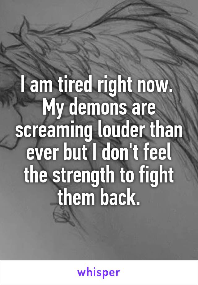 I am tired right now. 
My demons are screaming louder than ever but I don't feel the strength to fight them back.