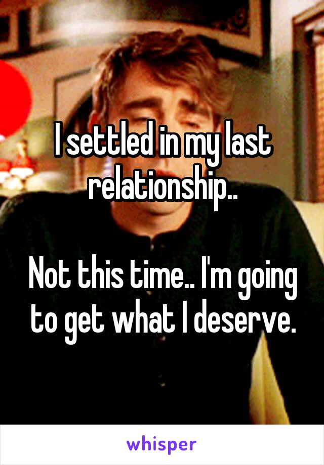 I settled in my last relationship..

Not this time.. I'm going to get what I deserve.