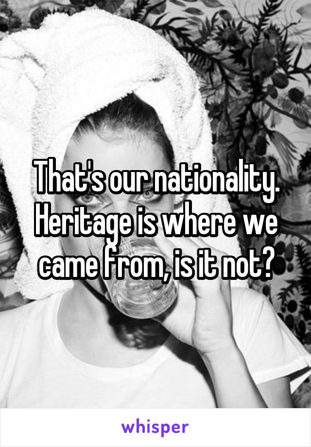 That's our nationality. Heritage is where we came from, is it not?