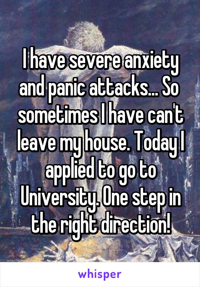 I have severe anxiety and panic attacks... So  sometimes I have can't leave my house. Today I applied to go to University. One step in the right direction!