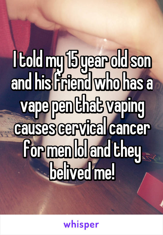 I told my 15 year old son and his friend who has a vape pen that vaping causes cervical cancer for men lol and they belived me!
