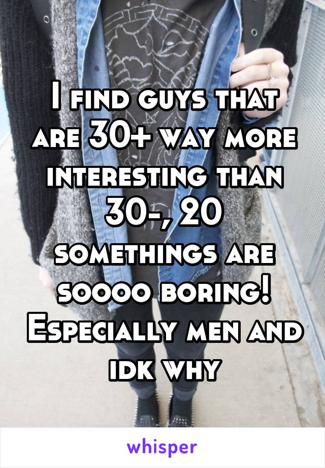 I find guys that are 30+ way more interesting than 30-, 20 somethings are soooo boring! Especially men and idk why