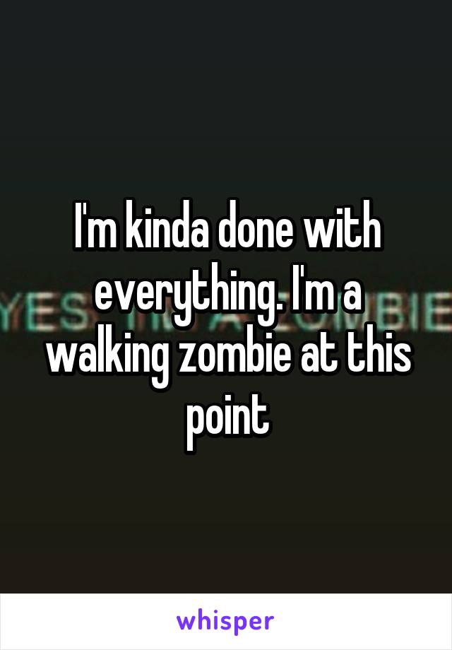 I'm kinda done with everything. I'm a walking zombie at this point
