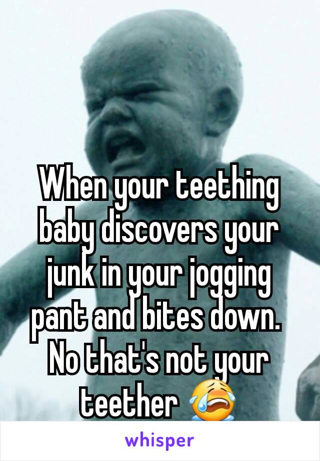 When your teething baby discovers your junk in your jogging pant and bites down. 
No that's not your teether 😭