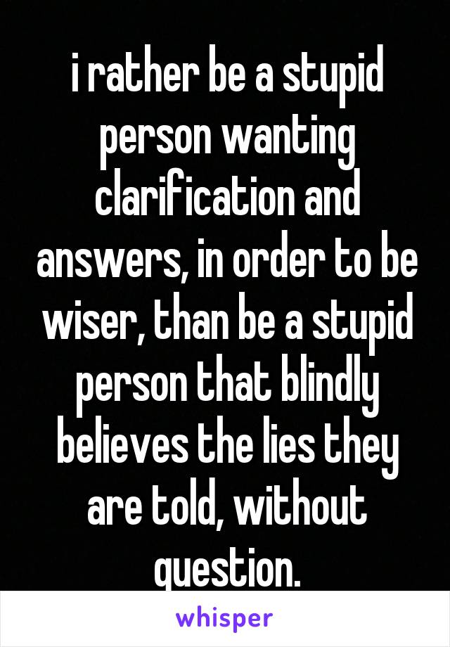 i rather be a stupid person wanting clarification and answers, in order to be wiser, than be a stupid person that blindly believes the lies they are told, without question.
