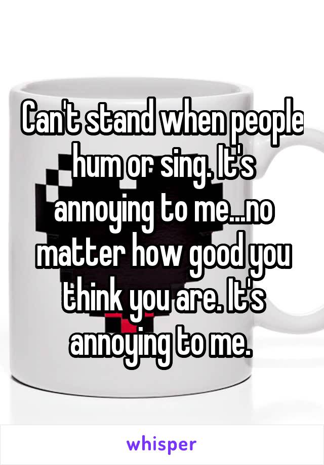Can't stand when people hum or sing. It's annoying to me...no matter how good you think you are. It's annoying to me. 