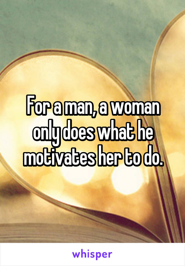 For a man, a woman only does what he motivates her to do.