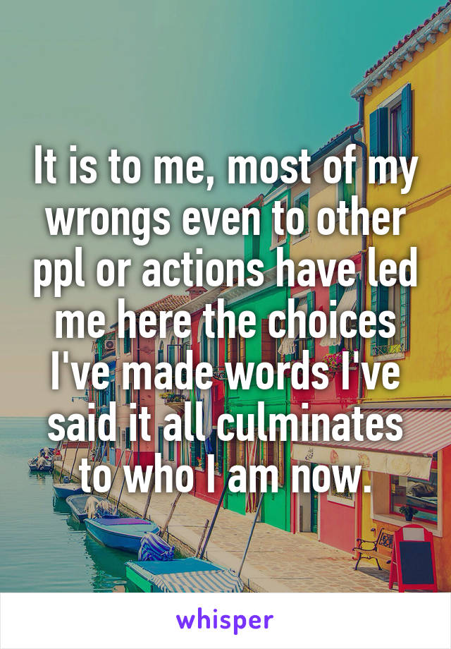 It is to me, most of my wrongs even to other ppl or actions have led me here the choices I've made words I've said it all culminates to who I am now.